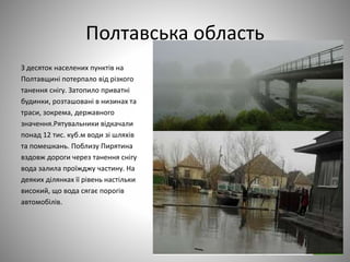 Полтавська область
З десяток населених пунктів на
Полтавщині потерпало від різкого
танення снігу. Затопило приватні
будинки, розташовані в низинах та
траси, зокрема, державного
значення.Рятувальники відкачали
понад 12 тис. куб.м води зі шляхів
та помешкань. Поблизу Пирятина
вздовж дороги через танення снігу
вода залила проїжджу частину. На
деяких ділянках її рівень настільки
високий, що вода сягає порогів
автомобілів.
 