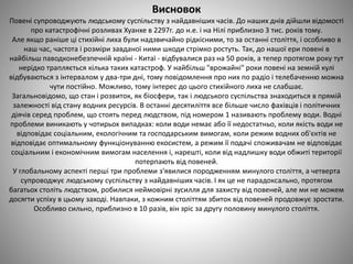 Висновок
Повені супроводжують людському суспільству з найдавніших часів. До наших днів дійшли відомості
про катастрофічні розливах Хуанхе в 2297г. до н.е. і на Нілі приблизно 3 тис. років тому.
Але якщо раніше ці стихійні лиха були надзвичайно рідкісними, то за останні століття, і особливо в
наш час, частота і розміри завданої ними шкоди стрімко ростуть. Так, до нашої ери повені в
найбільш паводконебезпечній країні - Китаї - відбувалися раз на 50 років, а тепер протягом року тут
нерідко трапляється кілька таких катастроф. У найбільш "врожайні" роки повені на земній кулі
відбуваються з інтервалом у два-три дні, тому повідомлення про них по радіо і телебаченню можна
чути постійно. Можливо, тому інтерес до цього стихійного лиха не слабшає.
Загальновідомо, що стан і розвиток, як біосфери, так і людського суспільства знаходиться в прямій
залежності від стану водних ресурсів. В останні десятиліття все більше число фахівців і політичних
діячів серед проблем, що стоять перед людством, під номером 1 називають проблему води. Водні
проблеми виникають у чотирьох випадках: коли води немає або її недостатньо, коли якість води не
відповідає соціальним, екологічним та господарським вимогам, коли режим водних об'єктів не
відповідає оптимальному функціонуванню екосистем, а режим її подачі споживачам не відповідає
соціальним і економічним вимогам населення і, нарешті, коли від надлишку води обжиті території
потерпають від повеней.
У глобальному аспекті перші три проблеми з'явилися породженням минулого століття, а четверта
супроводжує людському суспільству з найдавніших часів. І як це не парадоксально, протягом
багатьох століть людством, робилися неймовірні зусилля для захисту від повеней, але ми не можем
досягти успіху в цьому заході. Навпаки, з кожним століттям збиток від повеней продовжує зростати.
Особливо сильно, приблизно в 10 разів, він зріс за другу половину минулого століття.
 