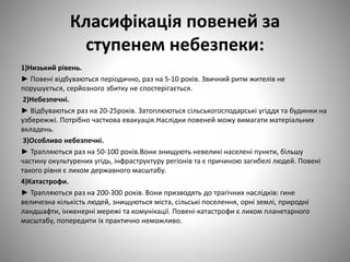 Класифікація повеней за
ступенем небезпеки:
1)Низький рівень.
► Повені відбуваються періодично, раз на 5-10 років. Звичний ритм жителів не
порушується, серйозного збитку не спостерігається.
2)Небезпечні.
► Відбуваються раз на 20-25років. Затоплюються сільськогосподарські угіддя та будинки на
узбережжі. Потрібно часткова евакуація.Наслідки повеней можу вимагати матеріальних
вкладень.
3)Особливо небезпечні.
► Трапляються раз на 50-100 років.Вони знищують невеликі населені пункти, більшу
частину окультурених угідь, інфраструктуру регіонів та є причиною загибелі людей. Повені
такого рівня є лихом державного масштабу.
4)Катастрофи.
► Трапляються раз на 200-300 років. Вони призводять до трагічних наслідків: гине
величезна кількість людей, знищуються міста, сільські поселення, орні землі, природні
ландшафти, інженерні мережі та комунікації. Повені-катастрофи є лихом планетарного
масштабу, попередити їх практично неможливо.
 