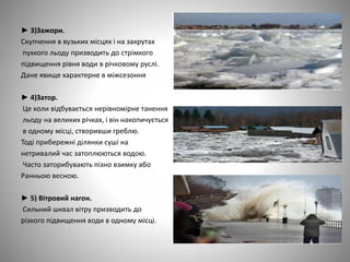 ► 3)Зажори.
Скупчення в вузьких місцях і на закрутах
пухкого льоду призводить до стрімкого
підвищення рівня води в річковому руслі.
Дане явище характерне в міжсезоння
► 4)Затор.
Це коли відбувається нерівномірне танення
льоду на великих річках, і він накопичується
в одному місці, створивши греблю.
Тоді прибережні ділянки суші на
нетривалий час затоплюються водою.
Часто заторибувають пізно взимку або
Ранньою весною.
► 5) Вітровий нагон.
Сильний шквал вітру призводить до
різкого підвищення води в одному місці.
 