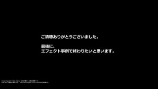 ご清聴ありがとうございました。
最後に、
エフェクト事例で終わりたいと思います。
Unreal Engine 4 は Epic Games 社の商標または登録商標です。
Unity および関連の製品名は、 Unity Technologies またはその子会社の商標です。
 