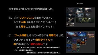 まず実際に”作る”前提で触り始めました。
➀. 必ずリファレンス収集を行います。
トテモ大事（面倒くさいと思うけど！）
あと触ることも結構ポイントです！
➁. ゴール目標とされているものを明確化させる。
クオリティラインや商用タイトルを
例にあげないと終わらないデス
(まんまパクる意味ではなく、文字ベースだと勘違いを産みやすい
イメージを掴みやすい意味と
認識の相互がズレないようにの意味で捉えてます。)
PureRef
 