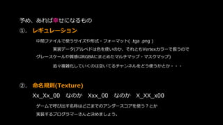予め、あれば幸せになるもの
➀. レギュレーション
中間ファイルで使うサイズや形式・フォーマット( .tga .png )
実装データ(アルベドは色を使いのか、それともVertexカラーで扱うので
グレースケールや質感はRGBAにまとめたマルチマップ・マスクマップ)
追々複雑化していくのは空いてるチャンネルをどう使うかとか・・・
➁. 命名規則(Texture)
Xx_Xx_00 なのか Xxx_00 なのか X_XX_x00
ゲームで呼び出す名称はどこまでのアンダースコアを使う？とか
実装するプログラマーさんと決めましょう。
 