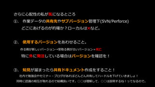 さらに心配性の私が気になるところ
➀. 作業データの共有先やサブバージョン管理下(SVN/Perforce)
どこにあげるのが的確か？ローカルは✖など。
➁. 使用するバージョンをあわせること。
作る側が新しいバージョン→受取る側が古いバージョン＝死亡
特に外に発注している場合はバージョンを確認を！
➂. 知見が溜まったら共有ドキュメント作成をすること！
社内で勉強会やセミナー・ブログがあればどんどん共有してハードルを下げていきましょ！
同時に認識の相互が取れるので結構良いです。○○は理解して、○○は説明するね！ってなるので。
 