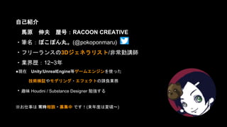 自己紹介
馬原 伸夫 屋号：RACOON CREATIVE
・筆名：ぽこぽん丸。(@pokoponmaru)
・フリーランスの3Dジェネラリスト/非常勤講師
・業界歴：12~3年
●現在 Unity/UnrealEngine等ゲームエンジンを使った
技術検証やモデリング・エフェクトの請負業務
・趣味 Houdini / Substance Designer 勉強する
※お仕事は 常時相談・募集中 です！(来年度は夏頃～)
 
