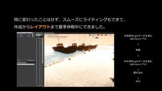 特に変わったことはせず、スムーズにライティングもできて、
作成からレイアウトまで夏季休暇中にできました。
夕刻用のLightデータを含む
Lightmassレベル
⇩
削除
⇩
日中用のLightデータを含む
Lightmassレベル
⇩
読み込み
⇩
Bake
 