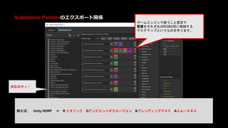 Substance Painterのエクスポート関係
ゲームエンジンで使うこと想定で
質感をそれぞれのRGBA別に格納する
マスクマップというものを作ります。
例えば、 Unity HDRP ＝ R メタリック Gアンビエントオクルージョン Bブレンディングマスク Aスムースネス
対応はやっ！
 