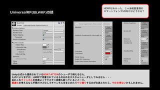 Unity公式から提供されているBOAT ATTCKのシェーダで例えるなら、
ものによりますが、LWRPで用意されているもの以外をカスタムシェーダとしてみるなら・・・
あれこれチャンネルを効率よくテクスチャ枚数も絞っているイメージ。
最適化を考えるなら手間だけどむしろチャンネルをまとめたりやり繰りするのが主流とみたら、やむを得ないかもしれません。
UniversalRP(旧LWRP)の話
HDRPはわかった、じゃあ軽量重視の
スマートフォンやVR向けはどうなる？
 