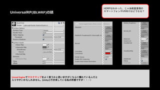 Unreal Engineでマスクマップをよく使うかと思いますがこちらに慣れている人だと
入りやすいかもしれません。(Unityと行き来している私の所感ですが・・・）
HDRPはわかった、じゃあ軽量重視の
スマートフォンやVR向けはどうなる？
UniversalRP(旧LWRP)の話
 