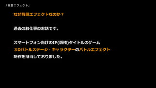「背景エフェクト」
なぜ背景エフェクトなのか？
過去のお仕事のお話です。
スマートフォン向けのIP(版権)タイトルのゲーム
３Dバトルステージ・キャラクターのバトルエフェクト
制作を担当しておりました。
 