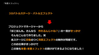 「背景エフェクト」
３Dバトルステージ・バトルエフェクト
プロジェクトマネージャーから
「ぽこぽん丸。さんなら 作れるんじゃね？」の一言がきっかけ
そんなこんなで作りました。笑
各ステージに印象のつく背景エフェクトの制作が同梱です。
このお仕事がきっかけで
この後も背景+背景エフェクトの請けができるようになりました！
 