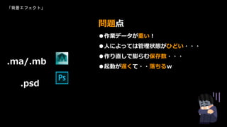 「背景エフェクト」
.ma/.mb
.psd
●作業データが重い！
●人によっては管理状態がひどい・・・
●作り直しで膨らむ保存数・・・
●起動が遅くて・・落ちるｗ
問題点
 