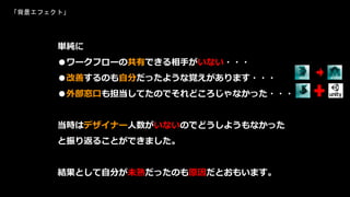 単純に
●ワークフローの共有できる相手がいない・・・
●改善するのも自分だったような覚えがあります・・・
●外部窓口も担当してたのでそれどころじゃなかった・・・
当時はデザイナー人数がいないのでどうしようもなかった
と振り返ることができました。
結果として自分が未熟だったのも原因だとおもいます。
「背景エフェクト」
 