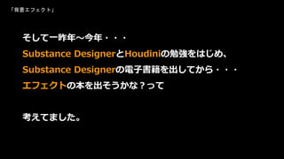そして一昨年～今年・・・
Substance DesignerとHoudiniの勉強をはじめ、
Substance Designerの電子書籍を出してから・・・
エフェクトの本を出そうかな？って
考えてました。
「背景エフェクト」
 
