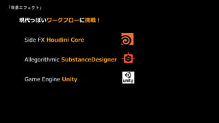 「背景エフェクト」
現代っぽいワークフローに挑戦！
Side FX Houdini Core
Allegorithmic SubstanceDesigner
Game Engine Unity
 