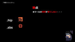 「背景エフェクト」
●ツールの習得が果てしない・・・
難点
.hip
.sbs
 