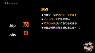 「背景エフェクト」
●作業データがプロシージャル！
●ノードベースで見やすい！
●アプローチがいくらでもできる！
●修正が結構楽だと感じました・・。
利点
.hip
.sbs
 