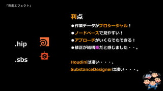 「背景エフェクト」
●作業データがプロシージャル！
●ノードベースで見やすい！
●アプローチがいくらでもできる！
●修正が結構楽だと感じました・・。
Houdiniは凄い・・・、
SubstanceDesignerは凄い・・・。
利点
.hip
.sbs
 