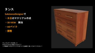 タンス
SubstanceDesignerで
・木目のマテリアル作成
・3D VIEW 割当
・AOベイク
・調整
サンプルデータを使って
みなさんもSDと触れてみよう！
この機会にぜひマテリアルをつくる練習に使ってみてください！
 