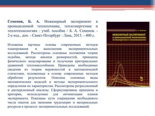 Семенов, Б. А. Инженерный эксперимент в
промышленной теплотехнике, теплоэнергетике и
теплотехнологиях : учеб. пособие / Б. А. Семенов. -
2-е изд., доп. - Санкт-Петербург : Лань, 2013. - 400 с.
Изложены научные основы современных методов
планирования и выполнения экспериментальных
исследований. Рассмотрены основные положения теории
подобия, метода анализа размерностей, принципы
физического моделирования и получения критериальных
уравнений тепломассообмена. Приведены необходимые
сведения из теории вероятностей и математической
статистики, положенные в основу современных методов
обработки результатов. Описаны основные виды
математических моделей и методы экспериментального
определения их характеристик. Рассмотрены регрессионный
и дисперсионный анализы. Сформулированы принципы и
критерии, используемые для оптимизации планов
эксперимента. Показаны пути сокращения необходимого
числа опытов для экономии трудозатрат и материальных
ресурсов в процессе экспериментальных исследований.
 