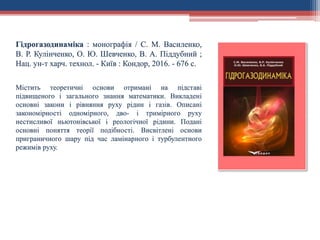 Гідрогазодинаміка : монографія / С. М. Василенко,
В. Р. Кулінченко, О. Ю. Шевченко, В. А. Піддубний ;
Нац. ун-т харч. технол. - Київ : Кондор, 2016. - 676 с.
Містить теоретичні основи отримані на підставі
підвищеного і загального знання математики. Викладені
основні закони і рівняння руху рідин і газів. Описані
закономірності одномірного, дво- і тримірного руху
нестисливої ньютонівської і реологічної рідини. Подані
основні поняття теорії подібності. Висвітлені основи
приграничного шару під час ламінарного і турбулентного
режимів руху.
 