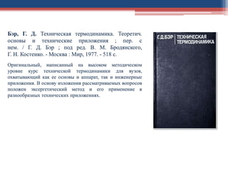 Бэр, Г. Д. Техническая термодинамика. Теоретич.
основы и технические приложения ; пер. с
нем. / Г. Д. Бэр ; под ред. В. М. Бродянского,
Г. Н. Костенко. - Москва : Мир, 1977. - 518 с.
Оригинальный, написанный на высоком методическом
уровне курс технической термодинамики для вузов,
охватывающий как ее основы и аппарат, так и инженерные
приложения. В основу изложения рассматриваемых вопросов
положен эксергетический метод и его применение в
разнообразных технических приложениях.
 