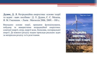 Дудюк, Д. Л. Нетрадиційна енергетика: основи теорії
та задачі : навч. посібник / Д. Л. Дудюк, С. С. Мазепа,
Я. М. Гнатишин. - Львів : Магнолія 2006, 2009. - 188 с.
Викладено основи теорії, принципи функціонування,
побудову та використання нетрадиційної енергетики:
сонячної енергії, вітру, енергії води, біопалива, геотермальної
енергії. До кожного розділу подано приклади реальних задач
за матеріалом розділу та їх розв’язання.
 