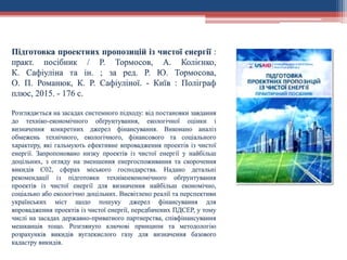 Підготовка проектних пропозицій із чистої енергії :
практ. посібник / Р. Тормосов, А. Колієнко,
К. Сафіуліна та ін. ; за ред. Р. Ю. Тормосова,
О. П. Романюк, К. Р. Сафіуліної. - Київ : Поліграф
плюс, 2015. - 176 с.
Розглядається на засадах системного підходу: від постановки завдання
до техніко-економічного обґрунтування, екологічної оцінки і
визначення конкретних джерел фінансування. Виконано аналіз
обмежень технічного, екологічного, фінансового та соціального
характеру, які гальмують ефективне впровадження проектів із чистої
енергії. Запропоновано низку проектів із чистої енергії у найбільш
доцільних, з огляду на зменшення енергоспоживання та скорочення
викидів С02, сферах міського господарства. Надано детальні
рекомендації із підготовки технікоекономічного обґрунтування
проектів із чистої енергії для визначення найбільш економічно,
соціально або екологічно доцільних. Висвітлено реалії та перспективи
українських міст щодо пошуку джерел фінансування для
впровадження проектів із чистої енергії, передбачених ПДСЕР, у тому
числі на засадах державно-приватного партнерства, співфінансування
мешканців тощо. Розглянуто ключові принципи та методологію
розрахунків викидів вуглекислого газу для визначення базового
кадастру викидів.
 