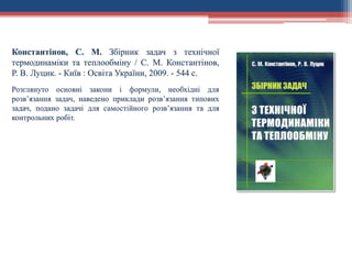 Константінов, С. М. Збірник задач з технічної
термодинаміки та теплообміну / С. М. Константінов,
Р. В. Луцик. - Київ : Освіта України, 2009. - 544 с.
Розглянуто основні закони і формули, необхідні для
розв’язання задач, наведено приклади розв’язання типових
задач, подано задачі для самостійного розв’язання та для
контрольних робіт.
 