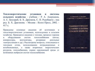 Теплоэнергетические установки и системы
сельского хозяйства : учебник / Р. А. Амерханов,
А. С. Бессараб, Б. Х. Драганов, С. П. Рудобашта ; под
ред. Б. Х. Драганова. - Москва : Колос-Пресс, 2002. -
417 с.
Приведены основные сведения об источниках и
теплоэнергетических установках, используемых в сельском
хозяйстве. Приводятся сведения о топливе, процессе горения
и оборудовании систем теплоснабжения (котлы,
компрессоры, вентиляторы, резервные дизельные
электростанции и др.). Рассмотрены вопросы, относящиеся к
тепловым сетям, использованию нетрадиционных и
возобновляемых, а также вторичных энергетических
ресурсов, газоснабжению, охране окружающей среды от
возможных выбросов систем теплоснабжения.
 