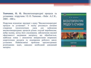 Ткаченко, О. О. Високотемпературні процеси та
установки : підручник / О. О. Ткаченко. - Київ : А.С.К.,
2005. - 480 с.
Підручник відповідає програмі з курсу "Високотемпературні
процеси та установки". У ньому розглянуто питання
створення теплотехнічних умов для здійснення
високотемпературних процесів різних галузей виробництва:
вибір палива, метод його спалювання, забезпечення високої
ефективності нагрівання матеріалу, що обробляється,
найбільш повне і економічне використання вторинних
енергетичних ресурсів та подовження робочого циклу
установок. Найважливіші проблеми проілюстровано
розв'язанням задач, наведено необхідний довідковий
матеріал.
 