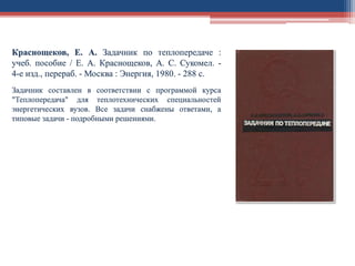 Краснощеков, Е. А. Задачник по теплопередаче :
учеб. пособие / Е. А. Краснощеков, А. С. Сукомел. -
4-е изд., перераб. - Москва : Энергия, 1980. - 288 с.
Задачник составлен в соответствии с программой курса
"Теплопередача" для теплотехнических специальностей
энергетических вузов. Все задачи снабжены ответами, а
типовые задачи - подробными решениями.
 