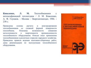 Коваленко, Л. М. Теплообменники с
интенсификацией теплоотдачи / Л. М. Коваленко,
А. Ф. Глушков. - Москва : Энергоатомиздат, 1986. -
238 с.
Приведены основы расчета и конструирования
теплообменников со сложной формой поверхности
теплообмена. Показаны возможности снижения
металлоемкости и энергоемкости промышленности
теплообменного оборудования. Описан опыт применения
теплообменников в различных отраслях народного хозяйства.
Приведены правила ведения монтажно-сборочных работ,
даны рекомендации по эксплуатации теплообменного
оборудования.
 