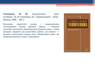 Гнатишин, Я. М. Теплотехніка : навч.
посібник / Я. М. Гнатишин, В. І. Криштапович. - Київ :
Знання, 2008. - 364 с.
Викладено теоретичні основи з термодинаміки,
теплопередачі, палива, процесів горіння і теплових
установок, розглянуто приклади розв’язування задач, а також
наведено завдання для самостійної роботи. До кожного з
розділів теплотехніки подано опис лабораторних робіт, які
необхідно виконати згідно з програмою.
 