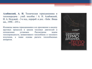 Алабовский, А. Н. Техническая термодинамика и
теплопередача : учеб. пособие / А. Н. Алабовский,
И. А. Недужий. - 3-е изд., перераб. и доп. - Київ : Вища
шк., 1990. - 255 с.
Изложены законы термодинамики и их приложение к анализу
круговых процессов и циклов тепловых двигателей и
холодильных установок. Рассмотрены задачи
теплопроводности, конвективного теплообмена и теплового
излучения, а также основы расчета теплообменных
аппаратов.
 
