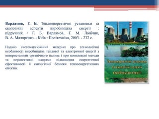 Варламов, Г. Б. Теплоенергетичні установки та
екологічні аспекти виробництва енергії :
підручник / Г. Б. Варламов, Г. М. Любчик,
В. А. Маляренко. - Київ : Політехніка, 2003. - 232 с.
Подано систематизований матеріал про технологічні
особливості виробництва теплової та електричної енергії з
використанням органічного палива і про комплексні методи
та перспективні напрями підвищення енергетичної
ефективності й екологічної безпеки теплоенергетичних
об'єктів.
 