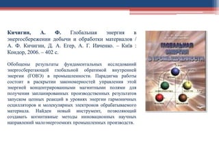 Кичигин, А. Ф. Глобальная энергия в
энергосбережении добычи и обработки материалов /
А. Ф. Кичигин, Д. А. Егер, А. Г. Ивченко. – Київ :
Кондор, 2006. – 402 с.
Обобщены результаты фундаментальных исследований
энергосберегающей глобальной обратимой внутренней
энергии (ГОВЭ) в промышленности. Парадигма работы
состоит в раскрытии закономерностей управления этой
энергией концентрированными магнитными полями для
получения запланированных производственных результатов
запуском цепных реакций в уровнях энергии гармоничных
осцилляторов и молекулярных электронов обрабатываемого
материала. Найден новый инструмент, позволяющий
создавать когнитивные методы инновационных научных
направлений малоэнергоемких промышленных производств.
 