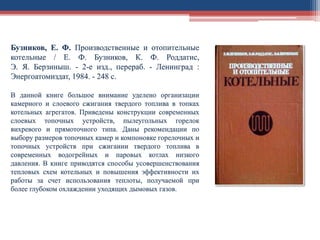 Бузников, Е. Ф. Производственные и отопительные
котельные / Е. Ф. Бузников, К. Ф. Роддатис,
Э. Я. Берзиныш. - 2-е изд., перераб. - Ленинград :
Энергоатомиздат, 1984. - 248 с.
В данной книге большое внимание уделено организации
камерного и слоевого сжигания твердого топлива в топках
котельных агрегатов. Приведены конструкции современных
слоевых топочных устройств, пылеугольных горелок
вихревого и прямоточного типа. Даны рекомендации по
выбору размеров топочных камер и компоновке горелочных и
топочных устройств при сжигании твердого топлива в
современных водогрейных и паровых котлах низкого
давления. В книге приводятся способы усовершенствования
тепловых схем котельных и повышения эффективности их
работы за счет использования теплоты, получаемой при
более глубоком охлаждении уходящих дымовых газов.
 