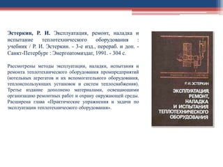 Эстеркин, Р. И. Эксплуатация, ремонт, наладка и
испытание теплотехнического оборудования :
учебник / Р. И. Эстеркин. - 3-е изд., перераб. и доп. -
Санкт-Петербург : Энергоатомиздат, 1991. - 304 с.
Рассмотрены методы эксплуатации, наладки, испытания и
ремонта теплотехнического оборудования промпредприятий
(котельных агрегатов и их вспомогательного оборудования,
теплоиспользующих установок и систем теплоснабжения).
Третье издание дополнено материалами, освещающими
организацию ремонтных работ и охрану окружающей среды.
Расширена глава «Практические упражнения и задачи по
эксплуатации теплотехнического оборудования».
 