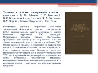Тепловые и атомные электрические станции :
справочник / В. И. Абрамов, Г. Г. Бартоломей,
Б. С. Белосельский и др. ; под ред. В. А. Григорьева,
В. М. Зорина. - Москва : Энергоиздат, 1982. - 625 с.
Рассмотрены основные направления повышения
экологической безопасности тепловых электростанций
(ТЭС), включая вопросы защиты воздушного и водного
бассейнов, окружающей ТЭС территории.
Определенное внимание уделено оборудованию,
традиционно применяемому на современных ТЭС для
защиты окружающей среды от вредного воздействия ТЭС.
Однако основное внимание сосредоточено на рассмотрении
новых и перспективных технологий, на базе которых можно
будет создавать экологически безопасную энергетику.
Приведены технологические схемы экологически безопасных
ТЭС, рассмотрены особенности, которые накладывают на эти
схемы повышенные экологические требования.
Одновременно предложены решения по получению на ТЭС и
реализации отходов в виде сырья или конечных товарных
продуктов.
 