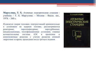 Маргулова, Т. Х. Атомные электрические станции :
учебник / Т. Х. Маргулова. - Москва : Высш. шк.,
1978. - 360 с.
Излагается теория тепловых электростанций применительно
к установкам на ядерном топливе; рассматриваются
реакторные, парогенераторные, паротурбинные,
конденсационные, теплофикационные установки, главные
вспомогательные системы АЭС и проектные и
компоновочные решения с учетом развития атомной
энергетики за время, прошедшее после третьего издания.
 