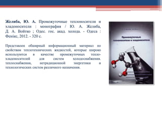 Желиба, Ю. А. Промежуточные теплоносители и
хладоносители : монография / Ю. А. Желиба,
Д. А. Войтко ; Одес. гос. акад. холода. - Одеса :
Фенікс, 2012. - 320 с.
Представлен обширный информационный материал по
свойствам теплотехнических жидкостей, которые широко
используются в качестве промежуточных тепло-
хладоносителей для систем холодоснабжения.
теплоснабжения, нетрадиционной энергетики и
технологических систем различного назначения.
 