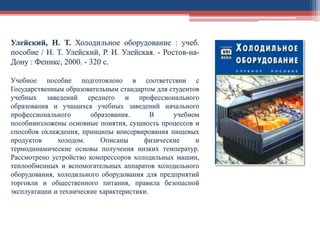 Улейский, Н. Т. Холодильное оборудование : учеб.
пособие / Н. Т. Улейский, Р. И. Улейская. - Ростов-на-
Дону : Феникс, 2000. - 320 с.
Учебное пособие подготовлено в соответствии с
Государственным образовательным стандартом для студентов
учебных заведений среднего и профессионального
образования и учащихся учебных заведений начального
профессионального образования. В учебном
пособииизложены основные понятия, сущность процессов и
способов охлаждения, принципы консервирования пищевых
продуктов холодом. Описаны физические и
термодинамические основы получения низких температур.
Рассмотрено устройство компрессоров холодильных машин,
теплообменных и вспомогательных аппаратов холодильного
оборудования, холодильного оборудования для предприятий
торговли и общественного питания, правила безопасной
эксплуатации и технические характеристики.
 