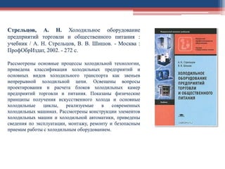 Стрельцов, А. Н. Холодильное оборудование
предприятий торговли и общественного питания :
учебник / А. Н. Стрельцов, В. В. Шишов. - Москва :
ПрофОбрИздат, 2002. - 272 с.
Рассмотрены основные процессы холодильной технологии,
приведена классификация холодильных предприятий и
основных видов холодильного транспорта как звеньев
непрерывной холодильной цепи. Освещены вопросы
проектирования и расчета блоков холодильных камер
предприятий торговли и питания. Показаны физические
принципы получения искусственного холода и основные
холодильные циклы, реализуемые в современных
холодильных машинах. Рассмотрены конструкции элементов
холодильных машин и холодильной автоматики, приведены
сведения по эксплуатации, монтажу, ремонту и безопасным
приемам работы с холодильным оборудованием.
 