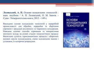 Лозовський, А. П. Основи холодильних технологій :
навч. посібник / А. П. Лозовський, О. М. Іванов. -
Суми : Університетська книга, 2012. - 149 с.
Викладено основи холодильних технологій у переробній
промисловості для обробки, переробки та зберігання
сировини і продукції рослинного та тваринного походження.
Наведено основні способи отримання та використання
штучного холоду на різних стадіях технологічного процесу.
Висвітлено сутність термодинамічних процесів і оборотних
колових циклів холодильників, схеми холодильних машин і
установок, їх калоричні розрахунки.
 