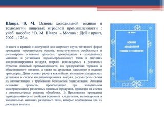 Шавра, В. М. Основы холодильной техники и
технологии пищевых отраслей промышленности :
учеб. пособие / В. М. Шавра. - Москва : ДеЛи принт,
2002. - 126 с.
В книге в краткой и доступной для широкого круга читателей форме
приведены теоретические основы, конструктивные особенности и
рассмотрены основные процессы, происходящие в холодильных
машинах и установках парокомпрессионного типа и системах
кондиционирования воздуха, широко используемых в различных
отраслях пищевой промышленности, на предприятиях торговли и
общественного питания, а также на средствах наземного и водного
транспорта. Даны основы расчета важнейших элементов холодильных
установок и систем кондиционирования воздуха, рассмотрены схемы
их автоматизации и требования безопасной эксплуатации. Описаны
основные процессы, происходящие при холодильном
консервировании различных пищевых продуктов, приведен их состав
и рекомендуемые режимы обработки. В Приложении приведены
термодинамические свойства основных хладагентов, используемых в
холодильных машинах различного типа, которые необходимы для их
расчета и анализа.
 