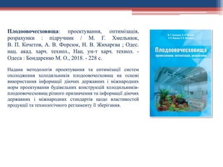 Плодоовочесховища: проектування, оптимізація,
розрахунки : підручник / М. Г. Хмельнюк,
В. П. Кочетов, А. В. Форсюк, Н. В. Жихарєва ; Одес.
нац. акад. харч. технол., Нац. ун-т харч. технол. -
Одеса : Бондаренко М. О., 2018. - 228 с.
Надана методологія проектування та оптимізації систем
охолодження холодильників плодоовочесховищ на основі
використання інформації діючих державних і міжнародних
норм проектування будівельних конструкцій холодильників-
плодоовочесховищ різного призначення та інформації діючих
державних і міжнародних стандартів щодо властивостей
продукції та технологічного регламенту її зберігання.
 