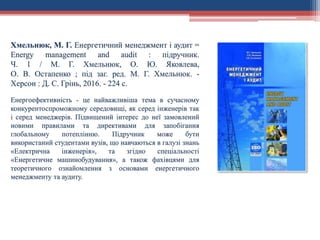 Хмельнюк, М. Г. Енергетичний менеджмент і аудит =
Energy management and audit : підручник.
Ч. 1 / М. Г. Хмельнюк, О. Ю. Яковлева,
О. В. Остапенко ; під заг. ред. М. Г. Хмельнюк. -
Херсон : Д. С. Грінь, 2016. - 224 с.
Енергоефективність - це найважливіша тема в сучасному
конкурентоспроможному середовищі, як серед інженерів так
і серед менеджерів. Підвищений інтерес до неї замовлений
новими правилами та директивами для запобігання
глобальному потеплінню. Підручник може бути
використаний студентами вузів, що навчаються в галузі знань
«Електрична інженерія», та згідно спеціальності
«Енергетичне машинобудування», а також фахівцями для
теоретичного ознайомлення з основами енергетичного
менеджменту та аудиту.
 