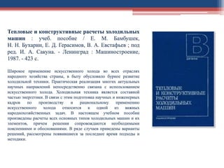 Тепловые и конструктивные расчеты холодильных
машин : учеб. пособие / Е. М. Бамбушек,
Н. Н. Бухарин, Е. Д. Герасимов, В. А. Евстафьев ; под
ред. И. А. Сакуна. - Ленинград : Машиностроение,
1987. - 423 с.
Широкое применение искусственного холода во всех отраслях
народного хозяйства страны, в быту обусловило бурное развитие
холодильной техники. Практическая реализация многих актуальных
научных направлений непосредственно связана с использованием
искусственного холода. Холодильная техника является составной
частью энергетики. В связи с этим подготовка научных и инженерных
кадров по производству и рациональному применению
искусственного холода относится к одной из важных
народнохозяйственных задач. В настоящем учебном пособии
произведены расчеты всех основных типов холодильных машин и их
элементов, причем решения сопровождаются необходимыми
пояснениями и обоснованиями. В ряде случаев приведены варианты
решений, рассмотрены появившиеся за последнее время подходы и
методики.
 