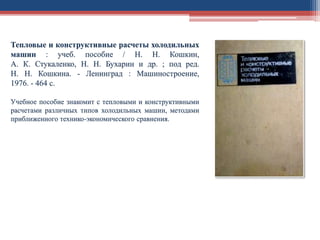 Тепловые и конструктивные расчеты холодильных
машин : учеб. пособие / Н. Н. Кошкин,
А. К. Стукаленко, Н. Н. Бухарин и др. ; под ред.
Н. Н. Кошкина. - Ленинград : Машиностроение,
1976. - 464 с.
Учебное пособие знакомит с тепловыми и конструктивными
расчетами различных типов холодильных машин, методами
приближенного технико-экономического сравнения.
 